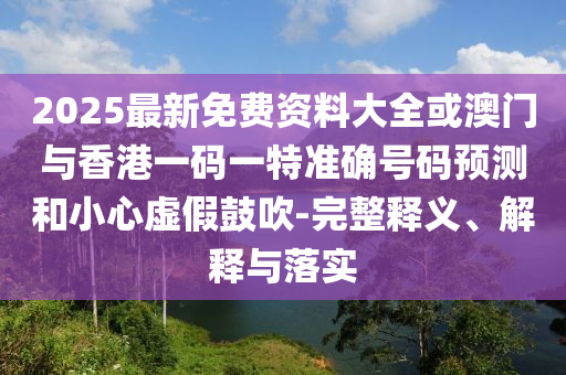 2025最新免費資料大全或澳門與香港一碼一特準確號碼預測和小心虛假鼓吹-完整釋義、解釋與落實